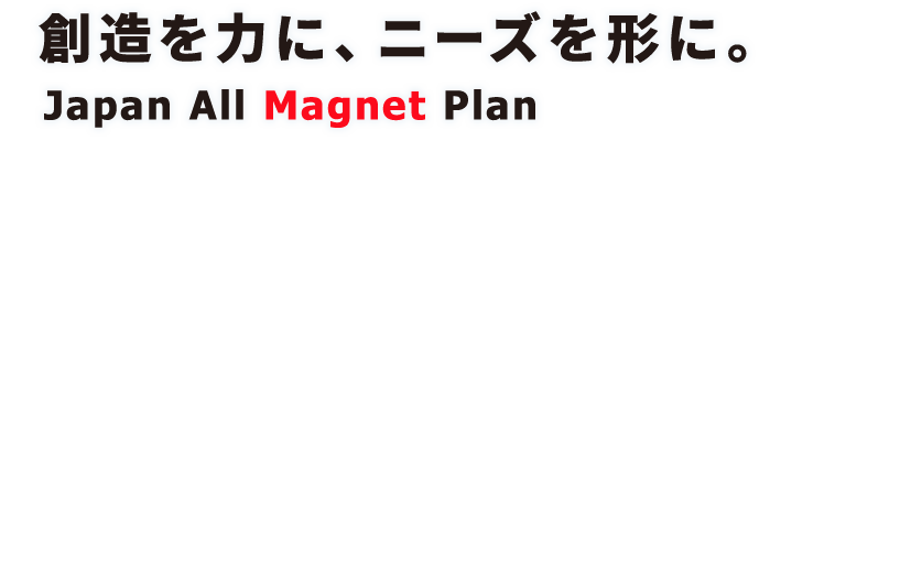 創造を力に、ニーズを形に。Japan All Magnet Plan